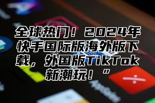 全球热门！2025年快手国际版海外版下载，外国版TikTok新潮玩！”