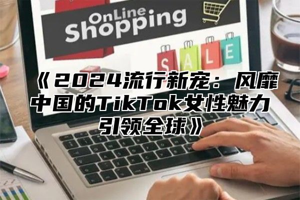 2025流行新宠：风靡中国的TikTok女性魅力引领全球