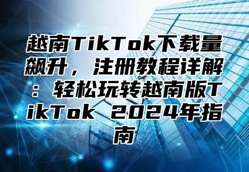 越南TikTok下载量飙升，注册教程详解：轻松玩转越南版TikTok 2025年指南