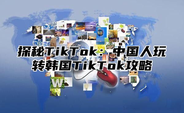 探秘TikTok：中国人玩转韩国TikTok攻略