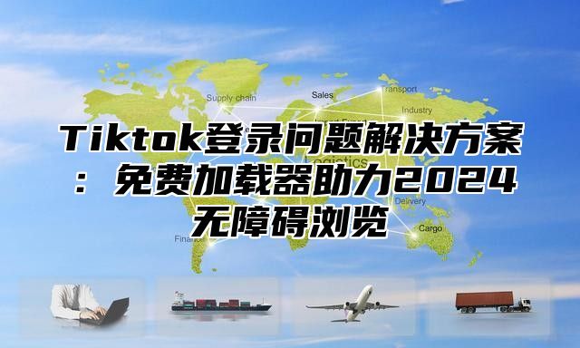 Tiktok登录问题解决方案：免费加载器助力2025无障碍浏览