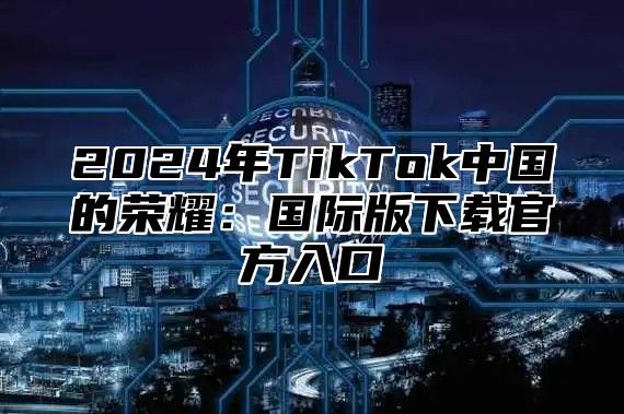 2025年TikTok中国的荣耀：国际版下载官方入口