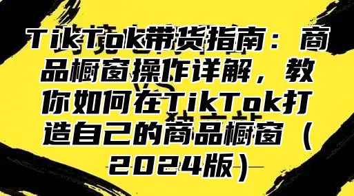 TikTok带货指南：商品橱窗操作详解，教你如何在TikTok打造自己的商品橱窗2025版
