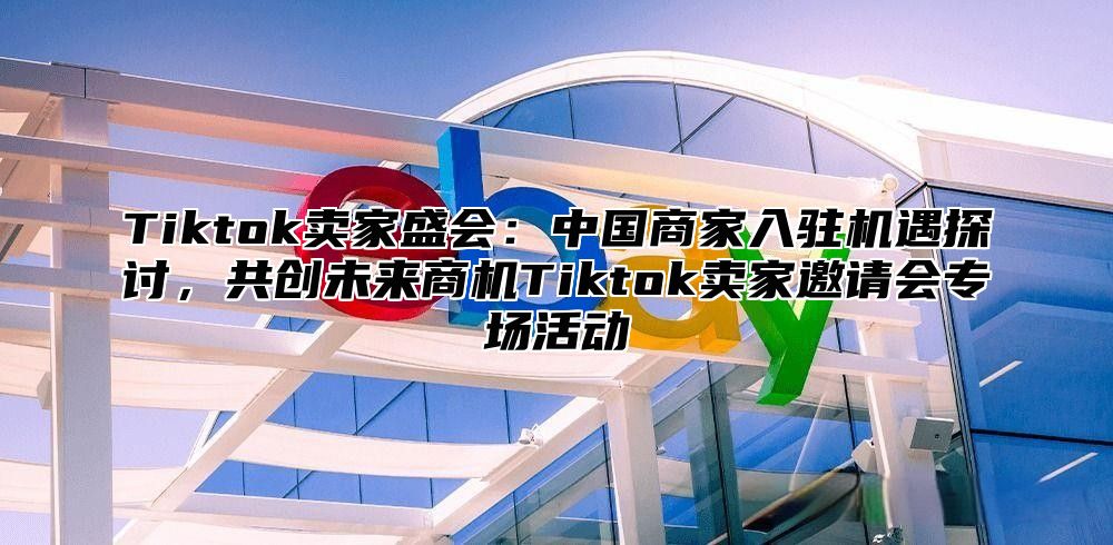 Tiktok卖家盛会：中国商家入驻机遇探讨，共创未来商机Tiktok卖家邀请会专场活动
