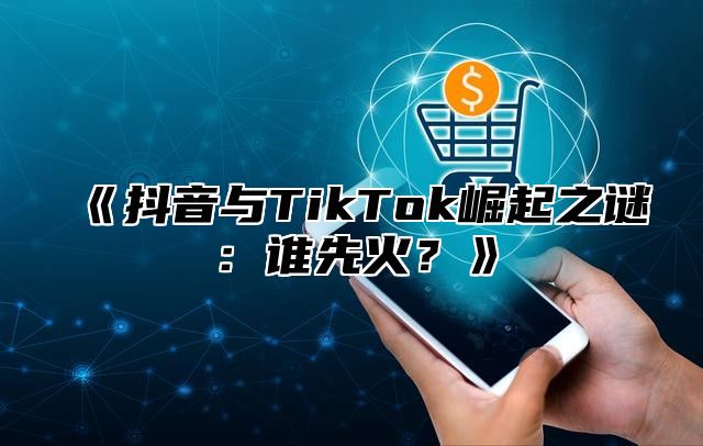 抖音与TikTok崛起之谜：谁先火？