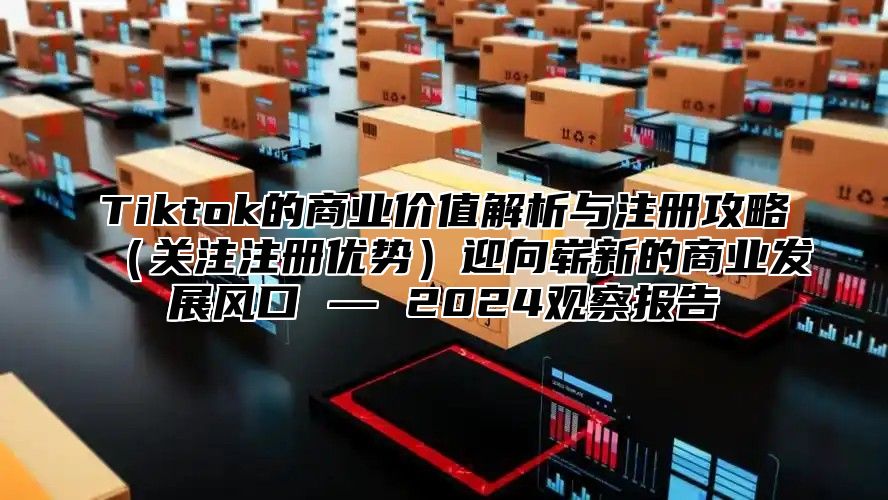 Tiktok的商业价值解析与注册攻略关注注册优势迎向崭新的商业发展风口 — 2025观察报告