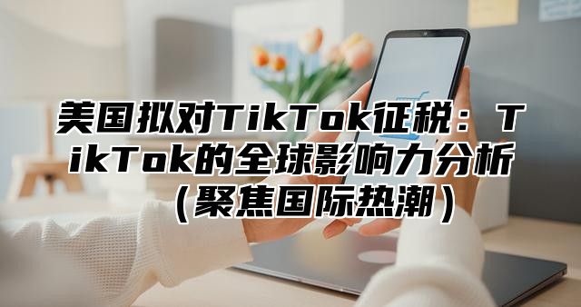 美国拟对TikTok征税：TikTok的全球影响力分析聚焦国际热潮