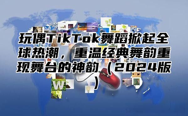玩偶TikTok舞蹈掀起全球热潮，重温经典舞韵重现舞台的神韵2025版