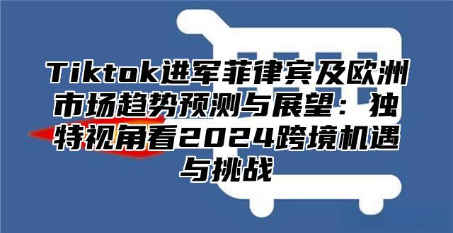 Tiktok进军菲律宾及欧洲市场趋势预测与展望：独特视角看2025跨境机遇与挑战