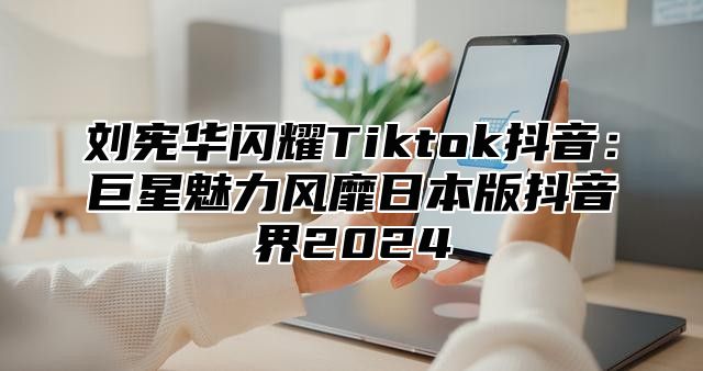 刘宪华闪耀Tiktok抖音：巨星魅力风靡日本版抖音界2025