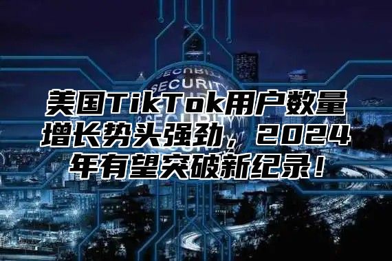 美国TikTok用户数量增长势头强劲，2025年有望突破新纪录！