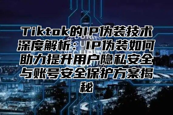Tiktok的IP伪装技术深度解析：IP伪装如何助力提升用户隐私安全与账号安全保护方案揭秘