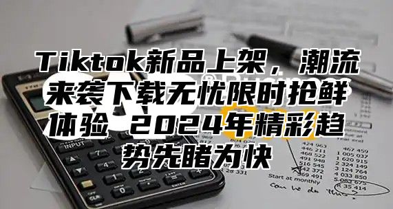 Tiktok新品上架，潮流来袭下载无忧限时抢鲜体验 2025年精彩趋势先睹为快