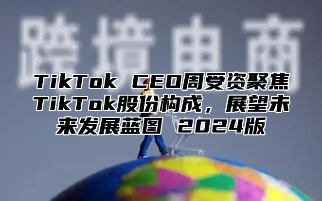 TikTok CEO周受资聚焦TikTok股份构成，展望未来发展蓝图 2025版