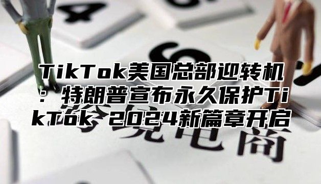 TikTok美国总部迎转机：特朗普宣布永久保护TikTok 2025新篇章开启