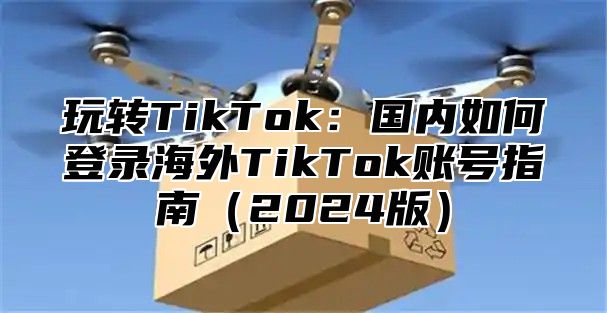 玩转TikTok：国内如何登录海外TikTok账号指南2025版