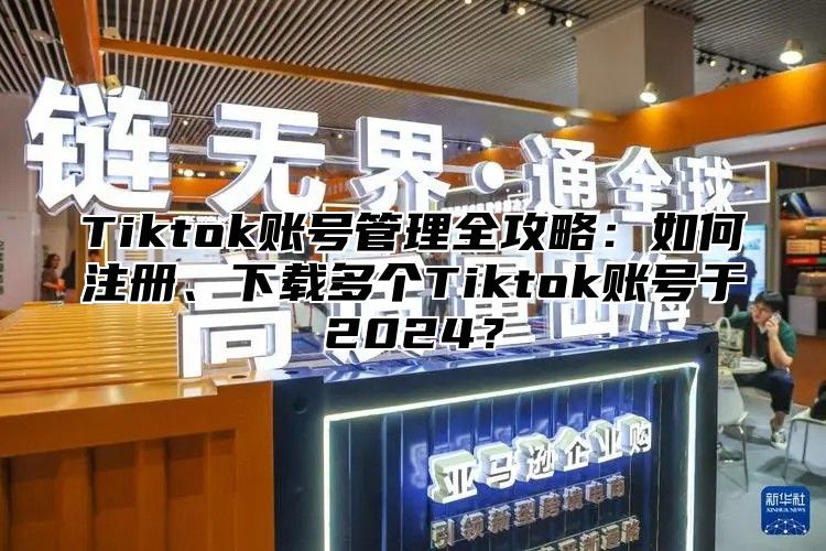 Tiktok账号管理全攻略：如何注册、下载多个Tiktok账号于2025？