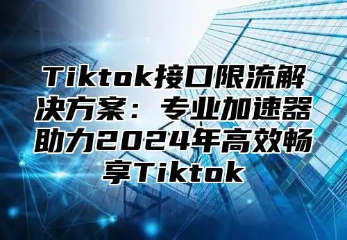 Tiktok接口限流解决方案：专业加速器助力2025年高效畅享Tiktok