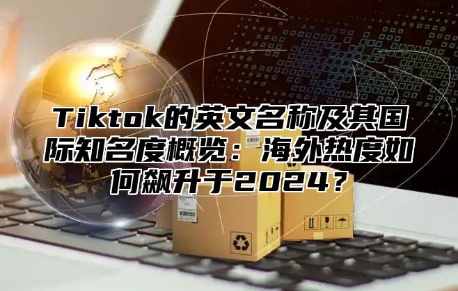Tiktok的英文名称及其国际知名度概览：海外热度如何飙升于2025？