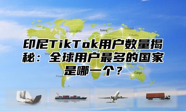 印尼TikTok用户数量揭秘：全球用户最多的国家是哪一个？