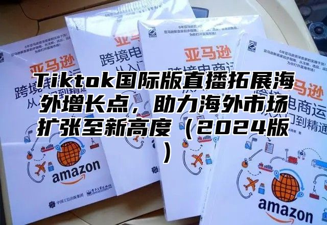 Tiktok国际版直播拓展海外增长点，助力海外市场扩张至新高度2025版