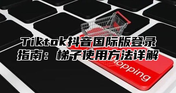 Tiktok抖音国际版登录指南：梯子使用方法详解