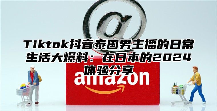 Tiktok抖音泰国男主播的日常生活大爆料：在日本的2025体验分享