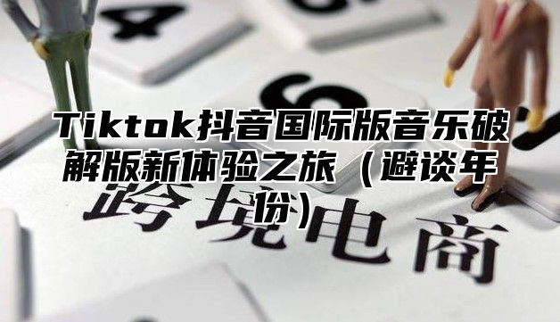 Tiktok抖音国际版音乐破解版新体验之旅避谈年份