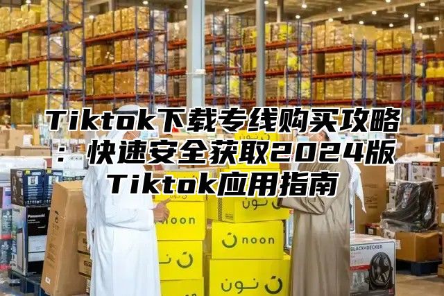 Tiktok下载专线购买攻略：快速安全获取2025版Tiktok应用指南