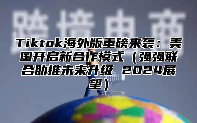 Tiktok海外版重磅来袭：美国开启新合作模式强强联合助推未来升级 2025展望