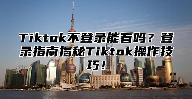 Tiktok不登录能看吗？登录指南揭秘Tiktok操作技巧！