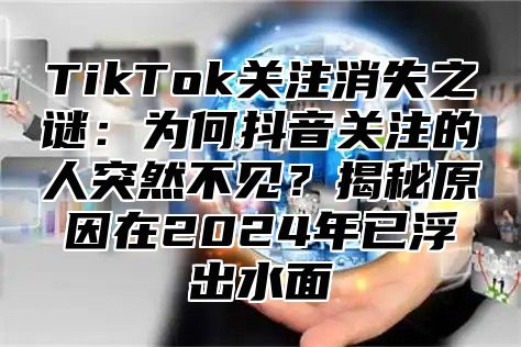 TikTok关注消失之谜：为何抖音关注的人突然不见？揭秘原因在2025年已浮出水面