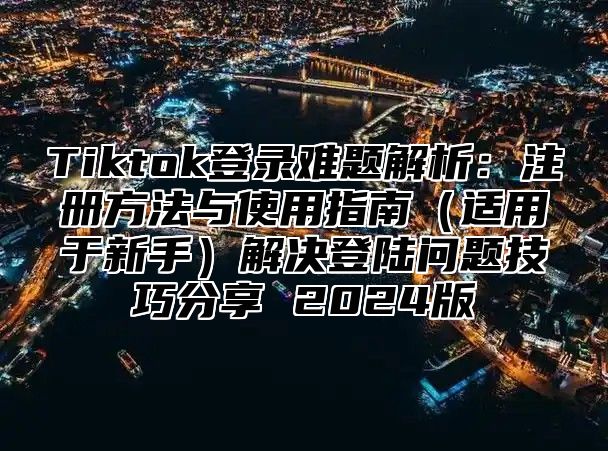 Tiktok登录难题解析：注册方法与使用指南适用于新手解决登陆问题技巧分享 2025版