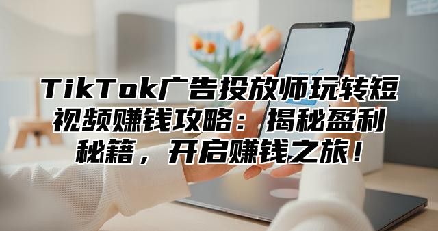 TikTok广告投放师玩转短视频赚钱攻略：揭秘盈利秘籍，开启赚钱之旅！