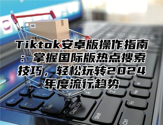 Tiktok安卓版操作指南：掌握国际版热点搜索技巧，轻松玩转2025年度流行趋势