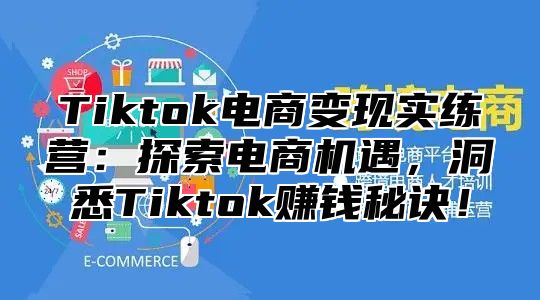 Tiktok电商变现实练营：探索电商机遇，洞悉Tiktok赚钱秘诀！
