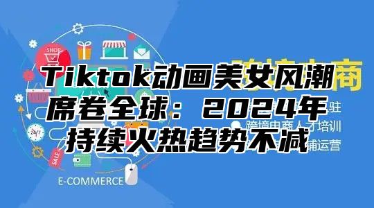 Tiktok动画美女风潮席卷全球：2025年持续火热趋势不减