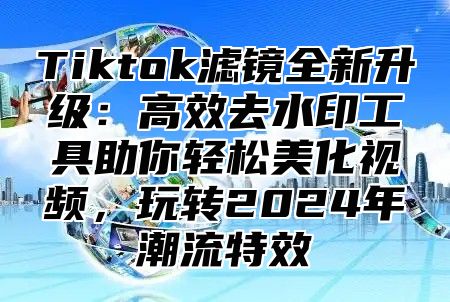 Tiktok滤镜全新升级：高效去水印工具助你轻松美化视频，玩转2025年潮流特效
