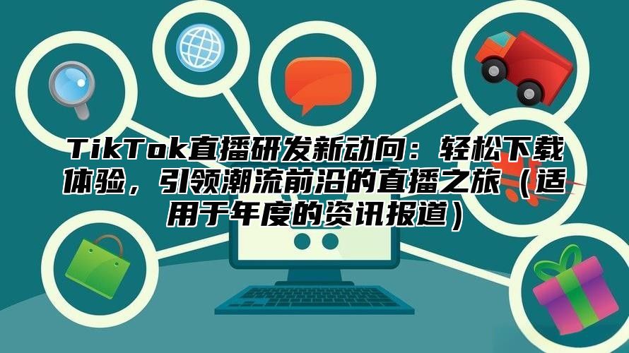 TikTok直播研发新动向：轻松下载体验，引领潮流前沿的直播之旅适用于年度的资讯报道