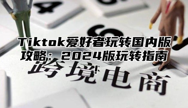 Tiktok爱好者玩转国内版攻略：2025版玩转指南！