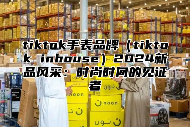 tiktok手表品牌tiktok inhouse2025新品风采：时尚时间的见证者