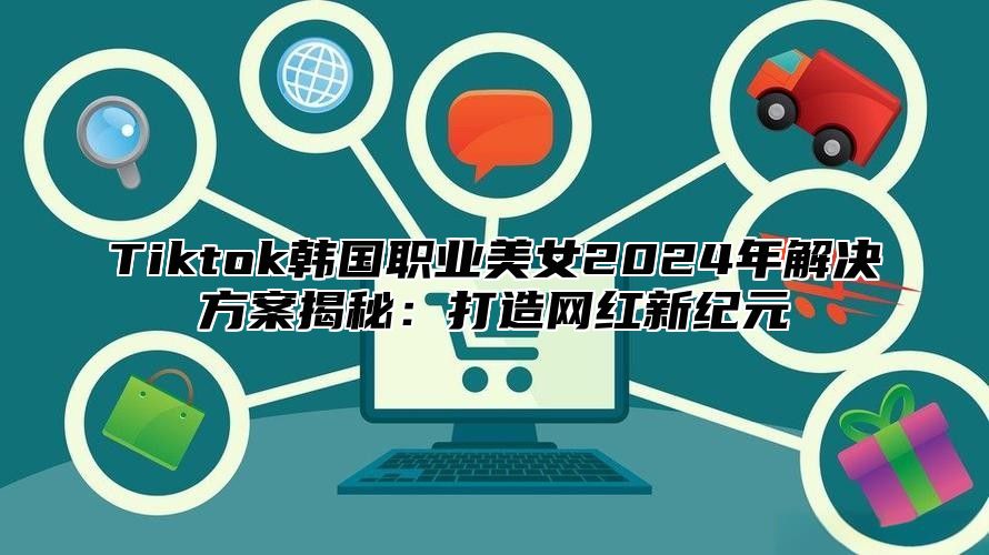 Tiktok韩国职业美女2025年解决方案揭秘：打造网红新纪元