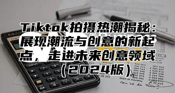 Tiktok拍摄热潮揭秘：展现潮流与创意的新起点，走进未来创意领域2025版