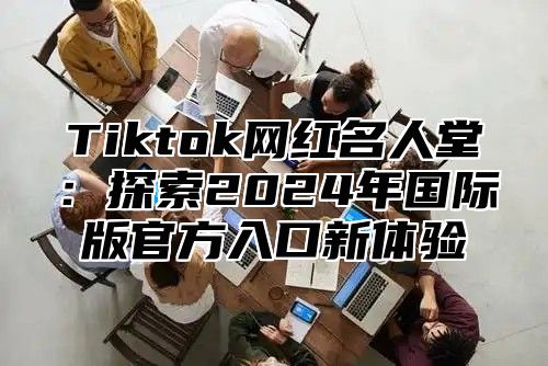 Tiktok网红名人堂：探索2025年国际版官方入口新体验