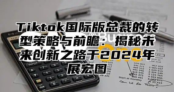 Tiktok国际版总裁的转型策略与前瞻：揭秘未来创新之路于2025年展宏图