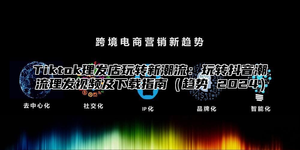 Tiktok理发店玩转新潮流：玩转抖音潮流理发视频及下载指南趋势 2025