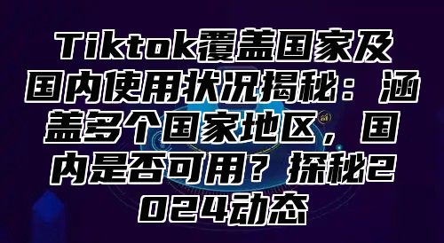Tiktok覆盖国家及国内使用状况揭秘：涵盖多个国家地区，国内是否可用？探秘2025动态