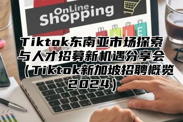 Tiktok东南亚市场探索与人才招募新机遇分享会Tiktok新加坡招聘概览2025