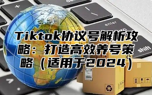 Tiktok协议号解析攻略：打造高效养号策略适用于2025