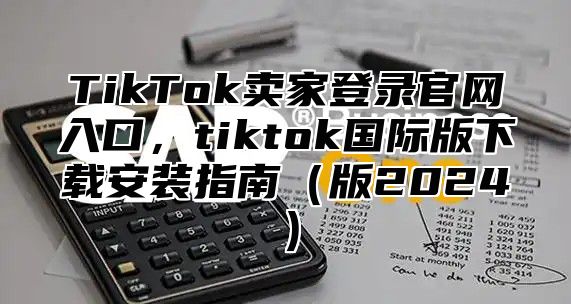TikTok卖家登录官网入口，tiktok国际版下载安装指南版2025